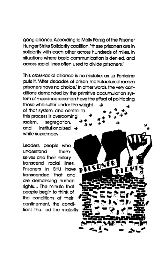 ‘gang aliance. According fo Molly Porzig of the Prisoner Hunger Strike Solidarity coalifion, “ihese prisoners are in solidrity with each ofher across hundreds of miles, in situctions where basic communication is denied, and across racial lines offen used to divide prisoners:  This cross-facial allance is no mistake: as La Fontaine puts t, "After decades of prison manufachured racism priscners have no choice.” In other words, the very con- ditions demanded by the primitive cccumuiation sys- fem of massincarceration have the effect of politicizing those who suffer under the weight > » of that system, and central to L)  LI this process s overcoming ¥y ¥ 572  rmoism,  segregation.  *%3, 3% N and  institutionaized »  white supremacy:  Leaders. people who understand  them- seives and their history transcend racial  lines.  are demanding hurnan ights.... The minute that  people begin to think of the condifions of their  confinement, the condi- 